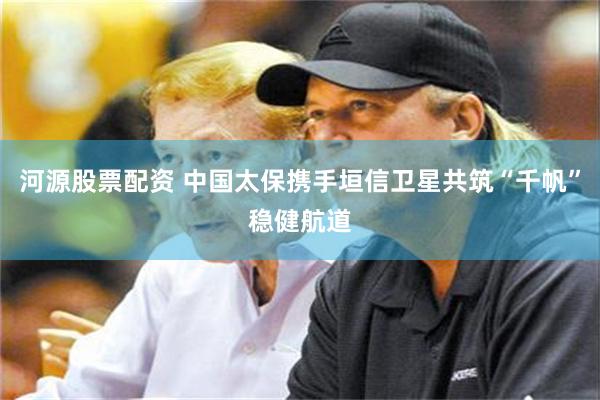 河源股票配资 中国太保携手垣信卫星共筑“千帆”稳健航道