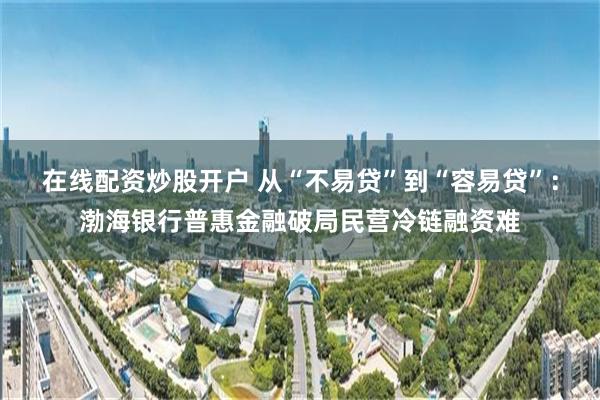 在线配资炒股开户 从“不易贷”到“容易贷”:渤海银行普惠金融破局民营冷链融资难
