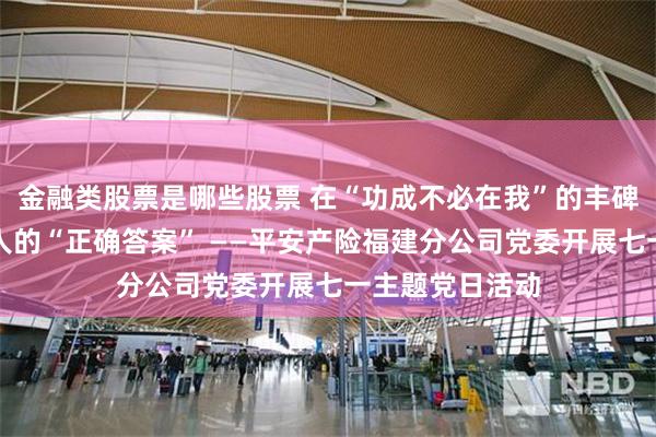 金融类股票是哪些股票 在“功成不必在我”的丰碑前,寻找保险人的“正确答案” ——平安产险福建分公司党委开展七一主题党日活动