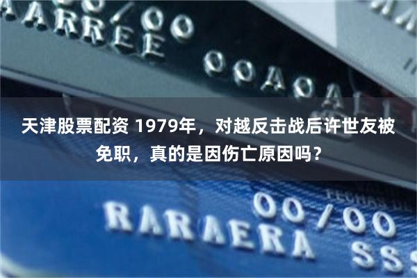 天津股票配资 1979年,对越反击战后许世友被免职,真的是因伤亡原因吗?