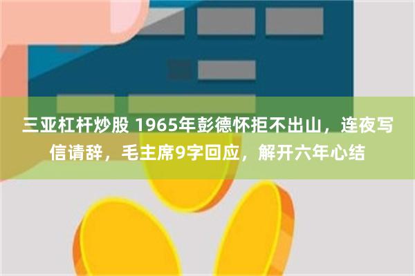 三亚杠杆炒股 1965年彭德怀拒不出山，连夜写信请辞，毛主席9字回应，解开六年心结