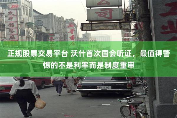 正规股票交易平台 沃什首次国会听证，最值得警惕的不是利率而是制度重审