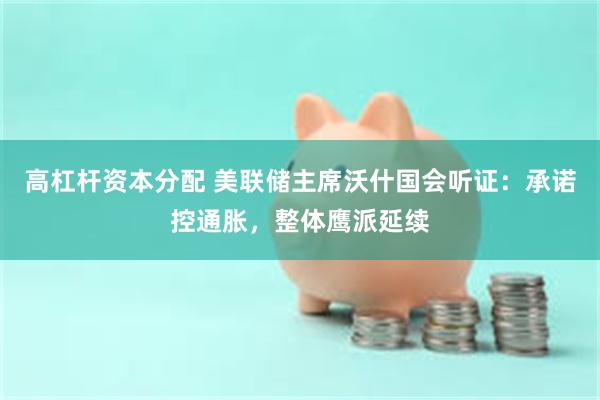 高杠杆资本分配 美联储主席沃什国会听证:承诺控通胀,整体鹰派延续